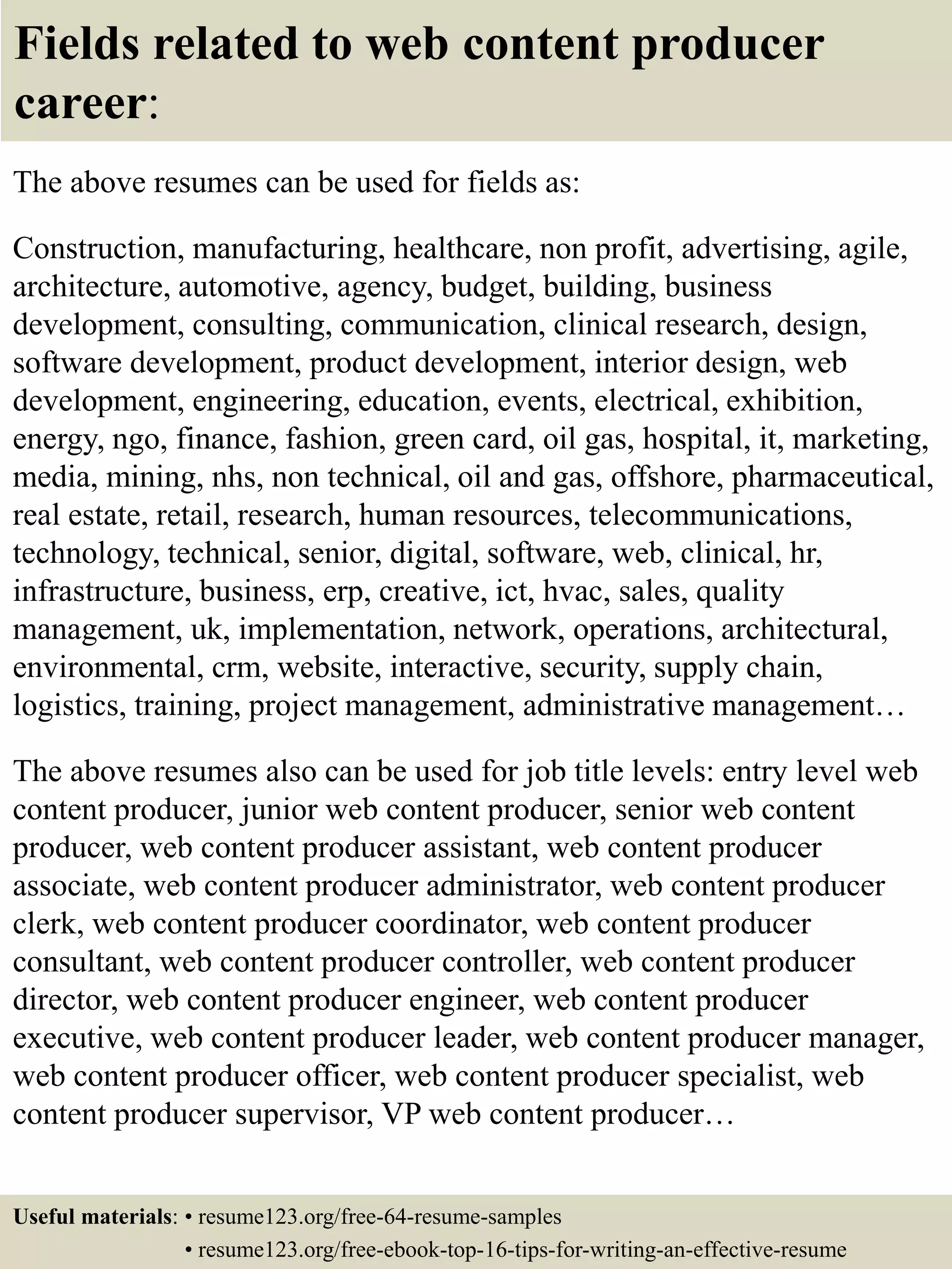 Fields related to web content producer
career:
The above resumes can be used for fields as:
Construction, manufacturing, healthcare, non profit, advertising, agile,
architecture, automotive, agency, budget, building, business
development, consulting, communication, clinical research, design,
software development, product development, interior design, web
development, engineering, education, events, electrical, exhibition,
energy, ngo, finance, fashion, green card, oil gas, hospital, it, marketing,
media, mining, nhs, non technical, oil and gas, offshore, pharmaceutical,
real estate, retail, research, human resources, telecommunications,
technology, technical, senior, digital, software, web, clinical, hr,
infrastructure, business, erp, creative, ict, hvac, sales, quality
management, uk, implementation, network, operations, architectural,
environmental, crm, website, interactive, security, supply chain,
logistics, training, project management, administrative management…
The above resumes also can be used for job title levels: entry level web
content producer, junior web content producer, senior web content
producer, web content producer assistant, web content producer
associate, web content producer administrator, web content producer
clerk, web content producer coordinator, web content producer
consultant, web content producer controller, web content producer
director, web content producer engineer, web content producer
executive, web content producer leader, web content producer manager,
web content producer officer, web content producer specialist, web
content producer supervisor, VP web content producer…
Useful materials: • resume123.org/free-64-resume-samples
• resume123.org/free-ebook-top-16-tips-for-writing-an-effective-resume
 