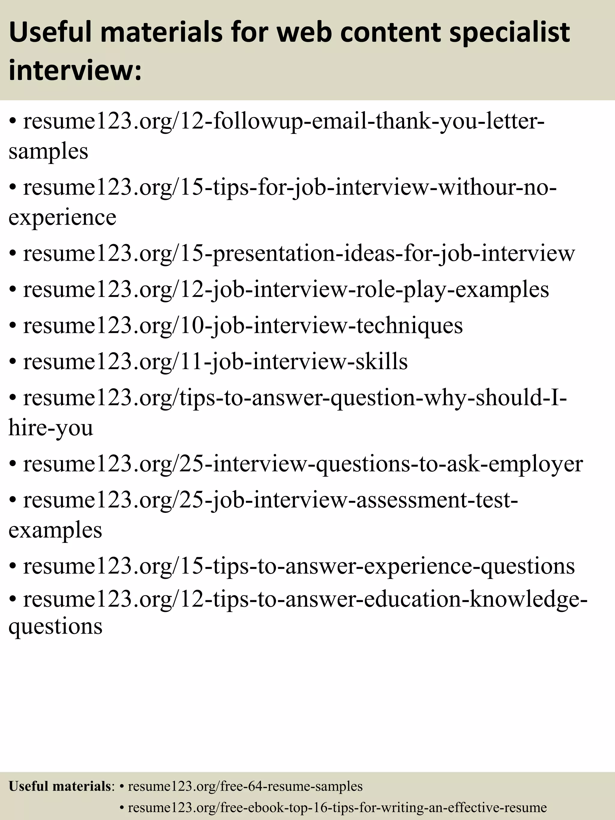 Useful materials for web content specialist
interview:
• resume123.org/12-followup-email-thank-you-letter-
samples
• resume123.org/15-tips-for-job-interview-withour-no-
experience
• resume123.org/15-presentation-ideas-for-job-interview
• resume123.org/12-job-interview-role-play-examples
• resume123.org/10-job-interview-techniques
• resume123.org/11-job-interview-skills
• resume123.org/tips-to-answer-question-why-should-I-
hire-you
• resume123.org/25-interview-questions-to-ask-employer
• resume123.org/25-job-interview-assessment-test-
examples
• resume123.org/15-tips-to-answer-experience-questions
• resume123.org/12-tips-to-answer-education-knowledge-
questions
Useful materials: • resume123.org/free-64-resume-samples
• resume123.org/free-ebook-top-16-tips-for-writing-an-effective-resume
 