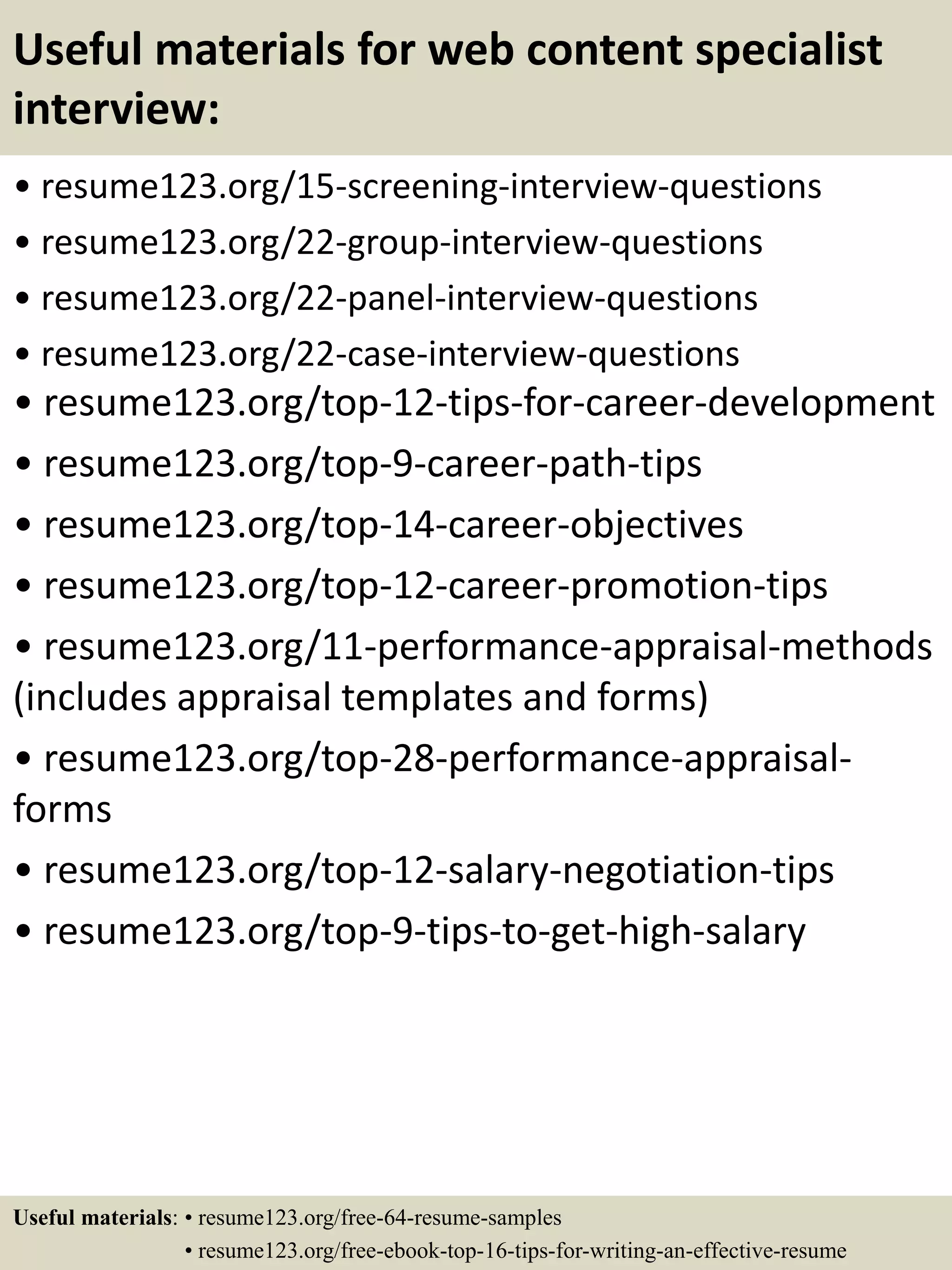 Useful materials for web content specialist
interview:
• resume123.org/15-screening-interview-questions
• resume123.org/22-group-interview-questions
• resume123.org/22-panel-interview-questions
• resume123.org/22-case-interview-questions
• resume123.org/top-12-tips-for-career-development
• resume123.org/top-9-career-path-tips
• resume123.org/top-14-career-objectives
• resume123.org/top-12-career-promotion-tips
• resume123.org/11-performance-appraisal-methods
(includes appraisal templates and forms)
• resume123.org/top-28-performance-appraisal-
forms
• resume123.org/top-12-salary-negotiation-tips
• resume123.org/top-9-tips-to-get-high-salary
Useful materials: • resume123.org/free-64-resume-samples
• resume123.org/free-ebook-top-16-tips-for-writing-an-effective-resume
 