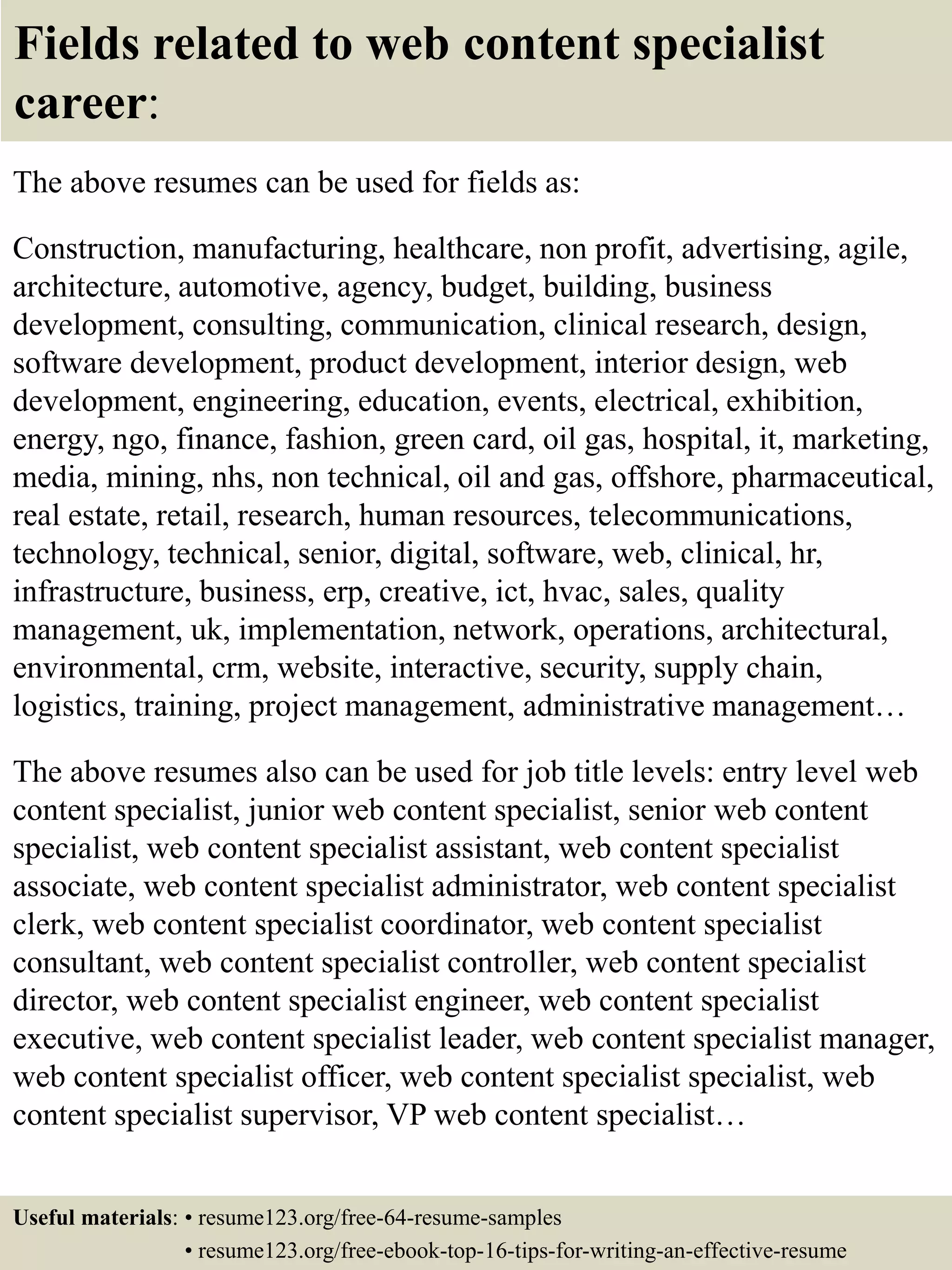 Fields related to web content specialist
career:
The above resumes can be used for fields as:
Construction, manufacturing, healthcare, non profit, advertising, agile,
architecture, automotive, agency, budget, building, business
development, consulting, communication, clinical research, design,
software development, product development, interior design, web
development, engineering, education, events, electrical, exhibition,
energy, ngo, finance, fashion, green card, oil gas, hospital, it, marketing,
media, mining, nhs, non technical, oil and gas, offshore, pharmaceutical,
real estate, retail, research, human resources, telecommunications,
technology, technical, senior, digital, software, web, clinical, hr,
infrastructure, business, erp, creative, ict, hvac, sales, quality
management, uk, implementation, network, operations, architectural,
environmental, crm, website, interactive, security, supply chain,
logistics, training, project management, administrative management…
The above resumes also can be used for job title levels: entry level web
content specialist, junior web content specialist, senior web content
specialist, web content specialist assistant, web content specialist
associate, web content specialist administrator, web content specialist
clerk, web content specialist coordinator, web content specialist
consultant, web content specialist controller, web content specialist
director, web content specialist engineer, web content specialist
executive, web content specialist leader, web content specialist manager,
web content specialist officer, web content specialist specialist, web
content specialist supervisor, VP web content specialist…
Useful materials: • resume123.org/free-64-resume-samples
• resume123.org/free-ebook-top-16-tips-for-writing-an-effective-resume
 