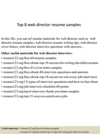 Top 8 web director resume samples
In this file, you can ref resume materials for web director such as web
director resume samples, web director resume writing tips, web director
cover letters, web director interview questions with answers…
Other useful materials for web director interview:
• resume123.org/free-64-resume-samples
• resume123.org/free-ebook-top-18-secrets-for-writing-the-killer-resume
• resume123.org/free-63-cover-letter-samples
• resume123.org/free-ebook-80-interview-questions-and-answers
• resume123.org/free-ebook-top-18-secrets-to-win-every-job-interviews
• resume123.org/13-types-of-interview-questions-and-how-to-face-them
• resume123.org/job-interview-checklist-40-points
• resume123.org/top-8-interview-thank-you-letter-samples
• resume123.org/top-15-ways-to-search-new-jobs
Useful materials: • resume123.org/free-64-resume-samples
• resume123.org/free-ebook-top-16-tips-for-writing-an-effective-resume
 