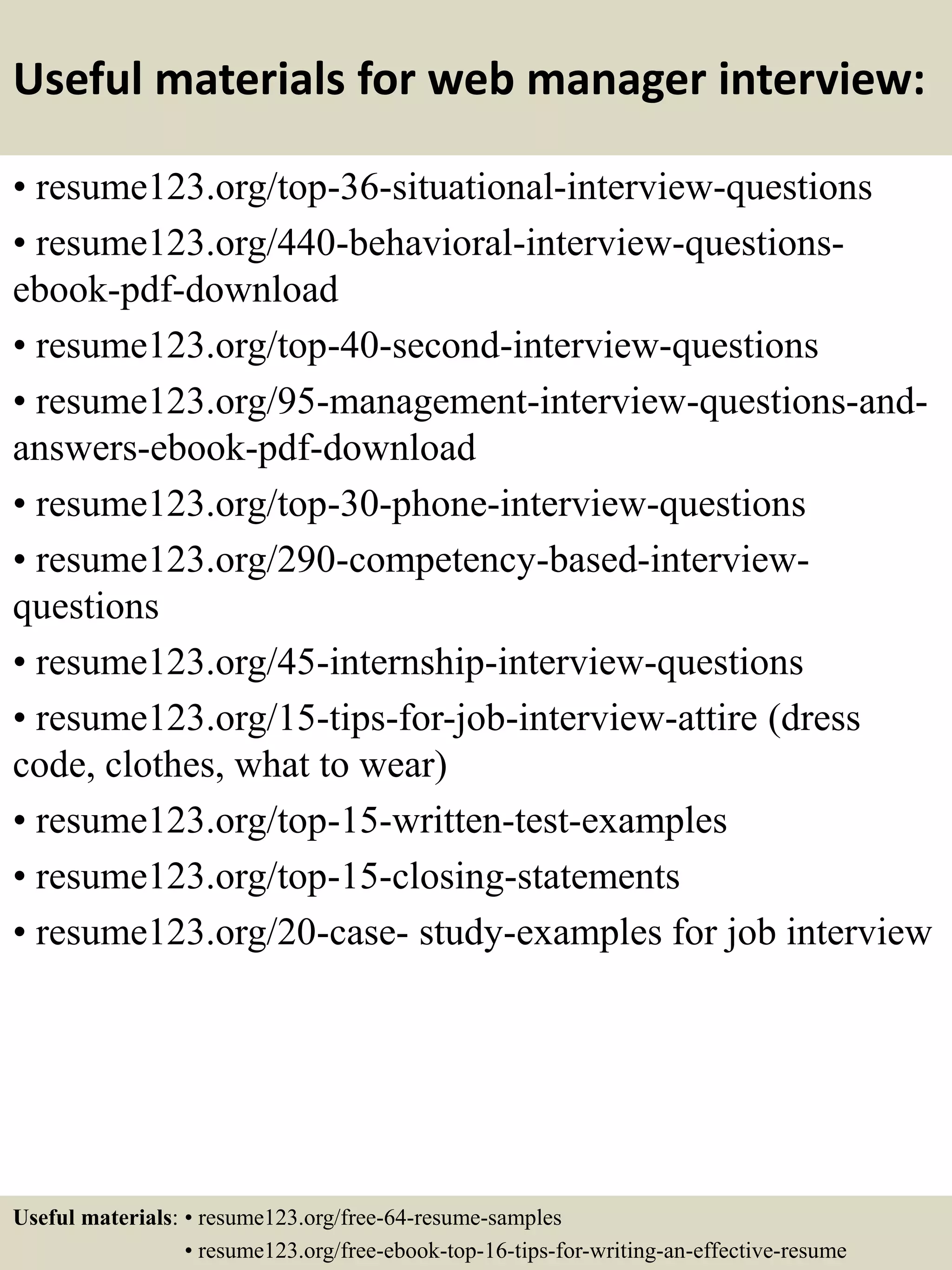 Useful materials for web manager interview:
• resume123.org/top-36-situational-interview-questions
• resume123.org/440-behavioral-interview-questions-
ebook-pdf-download
• resume123.org/top-40-second-interview-questions
• resume123.org/95-management-interview-questions-and-
answers-ebook-pdf-download
• resume123.org/top-30-phone-interview-questions
• resume123.org/290-competency-based-interview-
questions
• resume123.org/45-internship-interview-questions
• resume123.org/15-tips-for-job-interview-attire (dress
code, clothes, what to wear)
• resume123.org/top-15-written-test-examples
• resume123.org/top-15-closing-statements
• resume123.org/20-case- study-examples for job interview
Useful materials: • resume123.org/free-64-resume-samples
• resume123.org/free-ebook-top-16-tips-for-writing-an-effective-resume
 