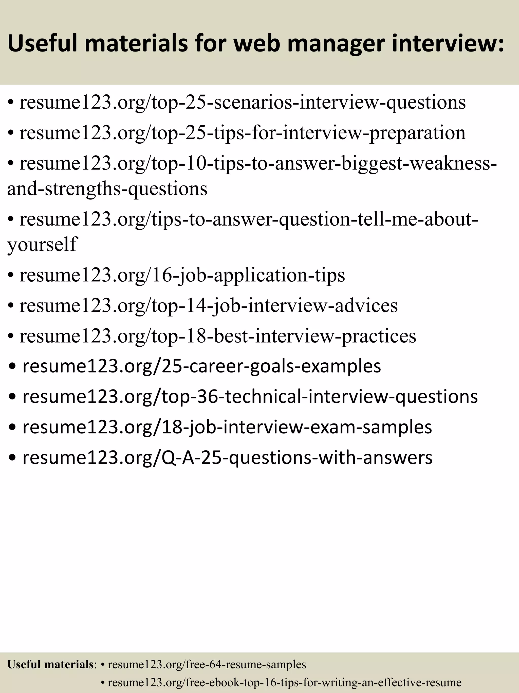 Useful materials for web manager interview:
• resume123.org/top-25-scenarios-interview-questions
• resume123.org/top-25-tips-for-interview-preparation
• resume123.org/top-10-tips-to-answer-biggest-weakness-
and-strengths-questions
• resume123.org/tips-to-answer-question-tell-me-about-
yourself
• resume123.org/16-job-application-tips
• resume123.org/top-14-job-interview-advices
• resume123.org/top-18-best-interview-practices
• resume123.org/25-career-goals-examples
• resume123.org/top-36-technical-interview-questions
• resume123.org/18-job-interview-exam-samples
• resume123.org/Q-A-25-questions-with-answers
Useful materials: • resume123.org/free-64-resume-samples
• resume123.org/free-ebook-top-16-tips-for-writing-an-effective-resume
 