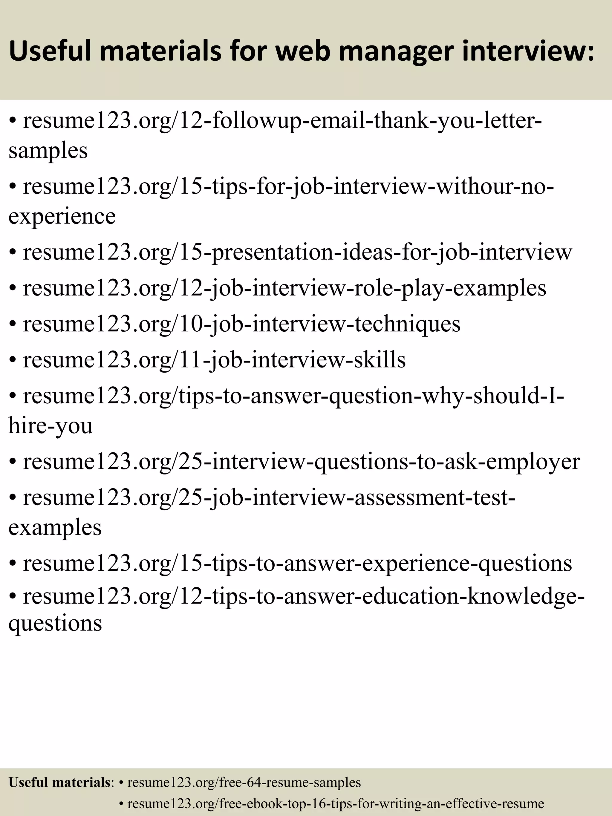 Useful materials for web manager interview:
• resume123.org/12-followup-email-thank-you-letter-
samples
• resume123.org/15-tips-for-job-interview-withour-no-
experience
• resume123.org/15-presentation-ideas-for-job-interview
• resume123.org/12-job-interview-role-play-examples
• resume123.org/10-job-interview-techniques
• resume123.org/11-job-interview-skills
• resume123.org/tips-to-answer-question-why-should-I-
hire-you
• resume123.org/25-interview-questions-to-ask-employer
• resume123.org/25-job-interview-assessment-test-
examples
• resume123.org/15-tips-to-answer-experience-questions
• resume123.org/12-tips-to-answer-education-knowledge-
questions
Useful materials: • resume123.org/free-64-resume-samples
• resume123.org/free-ebook-top-16-tips-for-writing-an-effective-resume
 