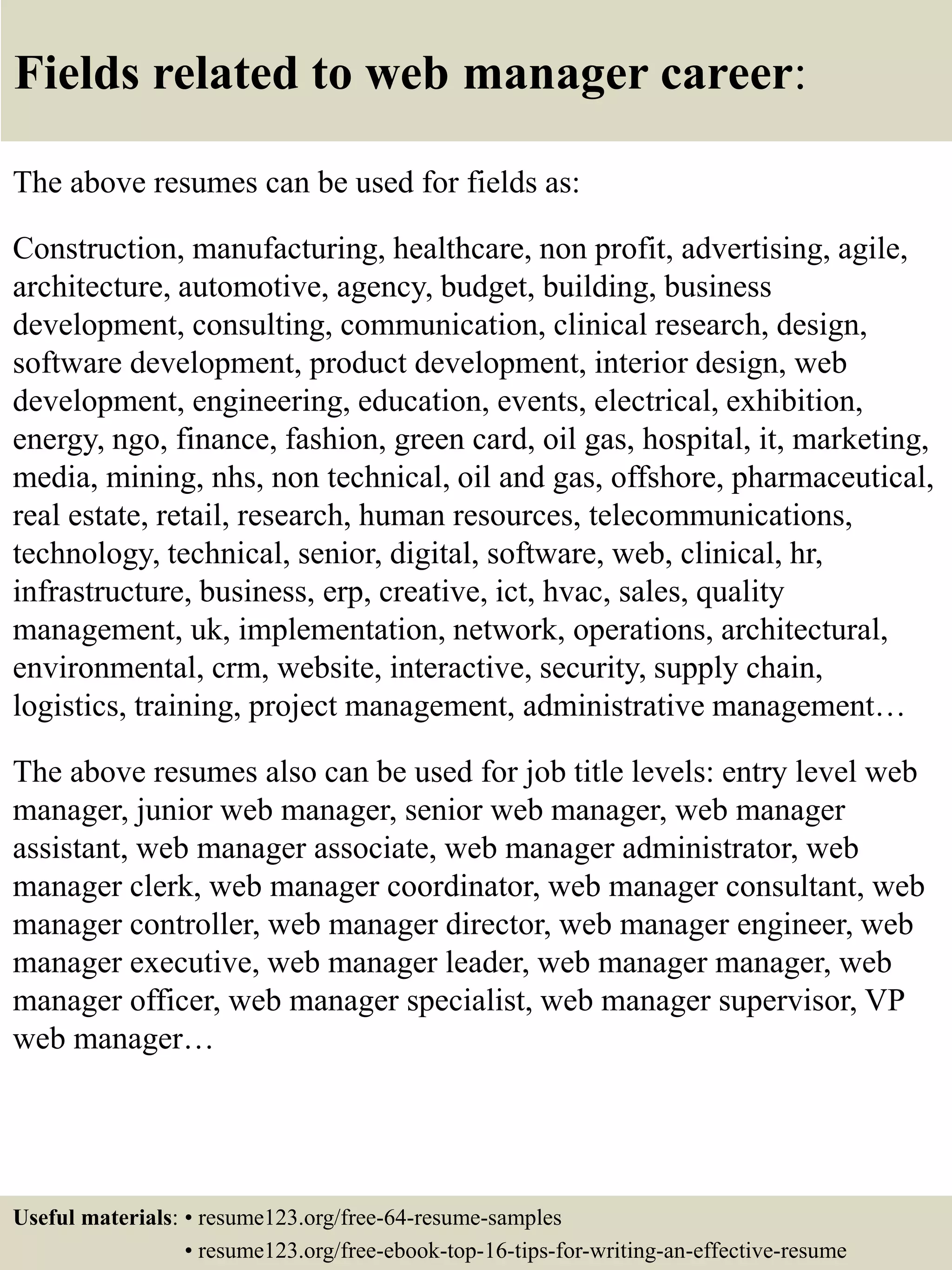 Fields related to web manager career:
The above resumes can be used for fields as:
Construction, manufacturing, healthcare, non profit, advertising, agile,
architecture, automotive, agency, budget, building, business
development, consulting, communication, clinical research, design,
software development, product development, interior design, web
development, engineering, education, events, electrical, exhibition,
energy, ngo, finance, fashion, green card, oil gas, hospital, it, marketing,
media, mining, nhs, non technical, oil and gas, offshore, pharmaceutical,
real estate, retail, research, human resources, telecommunications,
technology, technical, senior, digital, software, web, clinical, hr,
infrastructure, business, erp, creative, ict, hvac, sales, quality
management, uk, implementation, network, operations, architectural,
environmental, crm, website, interactive, security, supply chain,
logistics, training, project management, administrative management…
The above resumes also can be used for job title levels: entry level web
manager, junior web manager, senior web manager, web manager
assistant, web manager associate, web manager administrator, web
manager clerk, web manager coordinator, web manager consultant, web
manager controller, web manager director, web manager engineer, web
manager executive, web manager leader, web manager manager, web
manager officer, web manager specialist, web manager supervisor, VP
web manager…
Useful materials: • resume123.org/free-64-resume-samples
• resume123.org/free-ebook-top-16-tips-for-writing-an-effective-resume
 