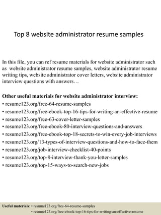 Top 8 website administrator resume samples
In this file, you can ref resume materials for website administrator such
as website administrator resume samples, website administrator resume
writing tips, website administrator cover letters, website administrator
interview questions with answers…
Other useful materials for website administrator interview:
• resume123.org/free-64-resume-samples
• resume123.org/free-ebook-top-16-tips-for-writing-an-effective-resume
• resume123.org/free-63-cover-letter-samples
• resume123.org/free-ebook-80-interview-questions-and-answers
• resume123.org/free-ebook-top-18-secrets-to-win-every-job-interviews
• resume123.org/13-types-of-interview-questions-and-how-to-face-them
• resume123.org/job-interview-checklist-40-points
• resume123.org/top-8-interview-thank-you-letter-samples
• resume123.org/top-15-ways-to-search-new-jobs
Useful materials: • resume123.org/free-64-resume-samples
• resume123.org/free-ebook-top-16-tips-for-writing-an-effective-resume
 
