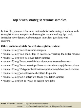 Top 8 web strategist resume samples
In this file, you can ref resume materials for web strategist such as web
strategist resume samples, web strategist resume writing tips, web
strategist cover letters, web strategist interview questions with
answers…
Other useful materials for web strategist interview:
• resume123.org/free-64-resume-samples
• resume123.org/free-ebook-top-18-secrets-for-writing-the-killer-resume
• resume123.org/free-63-cover-letter-samples
• resume123.org/free-ebook-80-interview-questions-and-answers
• resume123.org/free-ebook-top-18-secrets-to-win-every-job-interviews
• resume123.org/13-types-of-interview-questions-and-how-to-face-them
• resume123.org/job-interview-checklist-40-points
• resume123.org/top-8-interview-thank-you-letter-samples
• resume123.org/top-15-ways-to-search-new-jobs
Useful materials: • resume123.org/free-64-resume-samples
• resume123.org/free-ebook-top-16-tips-for-writing-an-effective-resume
 