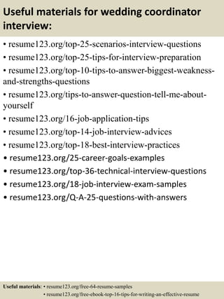 Useful materials for wedding coordinator
interview:
• resume123.org/top-25-scenarios-interview-questions
• resume123.org/top-25-tips-for-interview-preparation
• resume123.org/top-10-tips-to-answer-biggest-weakness-
and-strengths-questions
• resume123.org/tips-to-answer-question-tell-me-about-
yourself
• resume123.org/16-job-application-tips
• resume123.org/top-14-job-interview-advices
• resume123.org/top-18-best-interview-practices
• resume123.org/25-career-goals-examples
• resume123.org/top-36-technical-interview-questions
• resume123.org/18-job-interview-exam-samples
• resume123.org/Q-A-25-questions-with-answers
Useful materials: • resume123.org/free-64-resume-samples
• resume123.org/free-ebook-top-16-tips-for-writing-an-effective-resume
 