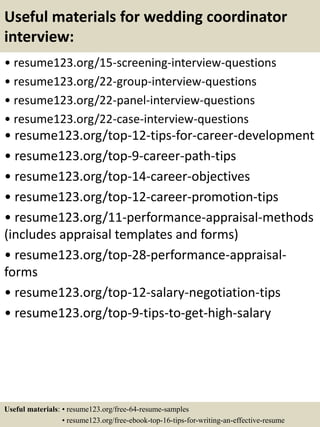 Useful materials for wedding coordinator
interview:
• resume123.org/15-screening-interview-questions
• resume123.org/22-group-interview-questions
• resume123.org/22-panel-interview-questions
• resume123.org/22-case-interview-questions
• resume123.org/top-12-tips-for-career-development
• resume123.org/top-9-career-path-tips
• resume123.org/top-14-career-objectives
• resume123.org/top-12-career-promotion-tips
• resume123.org/11-performance-appraisal-methods
(includes appraisal templates and forms)
• resume123.org/top-28-performance-appraisal-
forms
• resume123.org/top-12-salary-negotiation-tips
• resume123.org/top-9-tips-to-get-high-salary
Useful materials: • resume123.org/free-64-resume-samples
• resume123.org/free-ebook-top-16-tips-for-writing-an-effective-resume
 