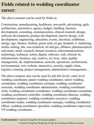 Fields related to wedding coordinator
career:
The above resumes can be used for fields as:
Construction, manufacturing, healthcare, non profit, advertising, agile,
architecture, automotive, agency, budget, building, business
development, consulting, communication, clinical research, design,
software development, product development, interior design, web
development, engineering, education, events, electrical, exhibition,
energy, ngo, finance, fashion, green card, oil gas, hospital, it, marketing,
media, mining, nhs, non technical, oil and gas, offshore, pharmaceutical,
real estate, retail, research, human resources, telecommunications,
technology, technical, senior, digital, software, web, clinical, hr,
infrastructure, business, erp, creative, ict, hvac, sales, quality
management, uk, implementation, network, operations, architectural,
environmental, crm, website, interactive, security, supply chain,
logistics, training, project management, administrative management…
The above resumes also can be used for job title levels: entry level
wedding coordinator, junior wedding coordinator, senior wedding
coordinator, wedding coordinator assistant, wedding coordinator
associate, wedding coordinator administrator, wedding coordinator
clerk, wedding coordinator coordinator, wedding coordinator consultant,
wedding coordinator controller, wedding coordinator director, wedding
coordinator engineer, wedding coordinator executive, wedding
coordinator leader, wedding coordinator manager, wedding coordinator
officer, wedding coordinator specialist, wedding coordinator supervisor,
VP wedding coordinator…
Useful materials: • resume123.org/free-64-resume-samples
• resume123.org/free-ebook-top-16-tips-for-writing-an-effective-resume
 