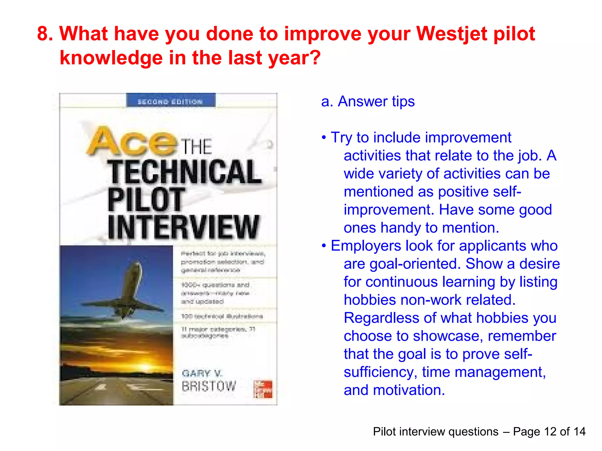 8. What have you done to improve your Westjet pilot
knowledge in the last year?
a. Answer tips
• Try to include improvement
activities that relate to the job. A
wide variety of activities can be
mentioned as positive self-
improvement. Have some good
ones handy to mention.
• Employers look for applicants who
are goal-oriented. Show a desire
for continuous learning by listing
hobbies non-work related.
Regardless of what hobbies you
choose to showcase, remember
that the goal is to prove self-
sufficiency, time management,
and motivation.
Pilot interview questions – Page 12 of 14
 