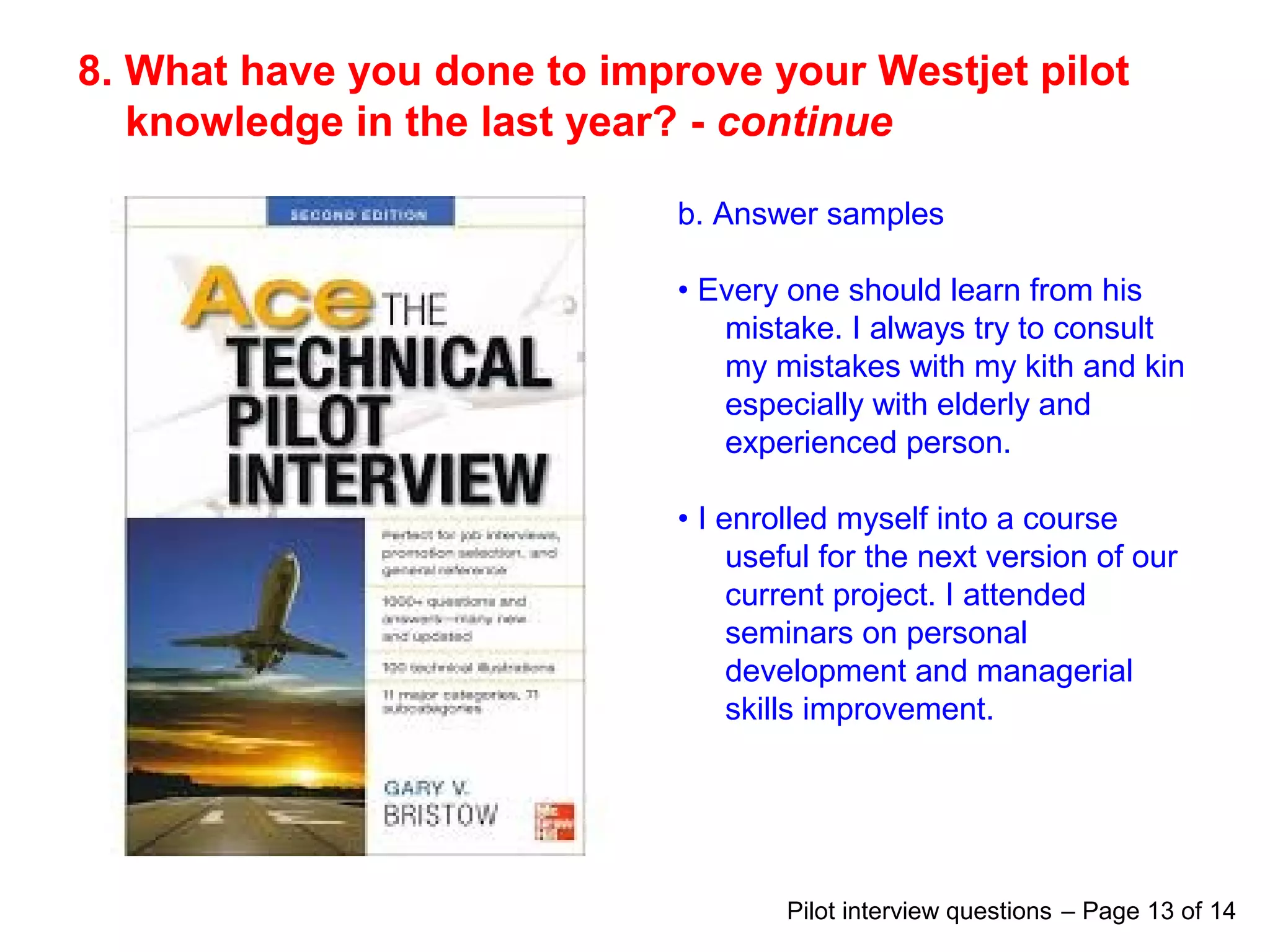8. What have you done to improve your Westjet pilot
knowledge in the last year? - continue
b. Answer samples
• Every one should learn from his
mistake. I always try to consult
my mistakes with my kith and kin
especially with elderly and
experienced person.
• I enrolled myself into a course
useful for the next version of our
current project. I attended
seminars on personal
development and managerial
skills improvement.
Pilot interview questions – Page 13 of 14
 