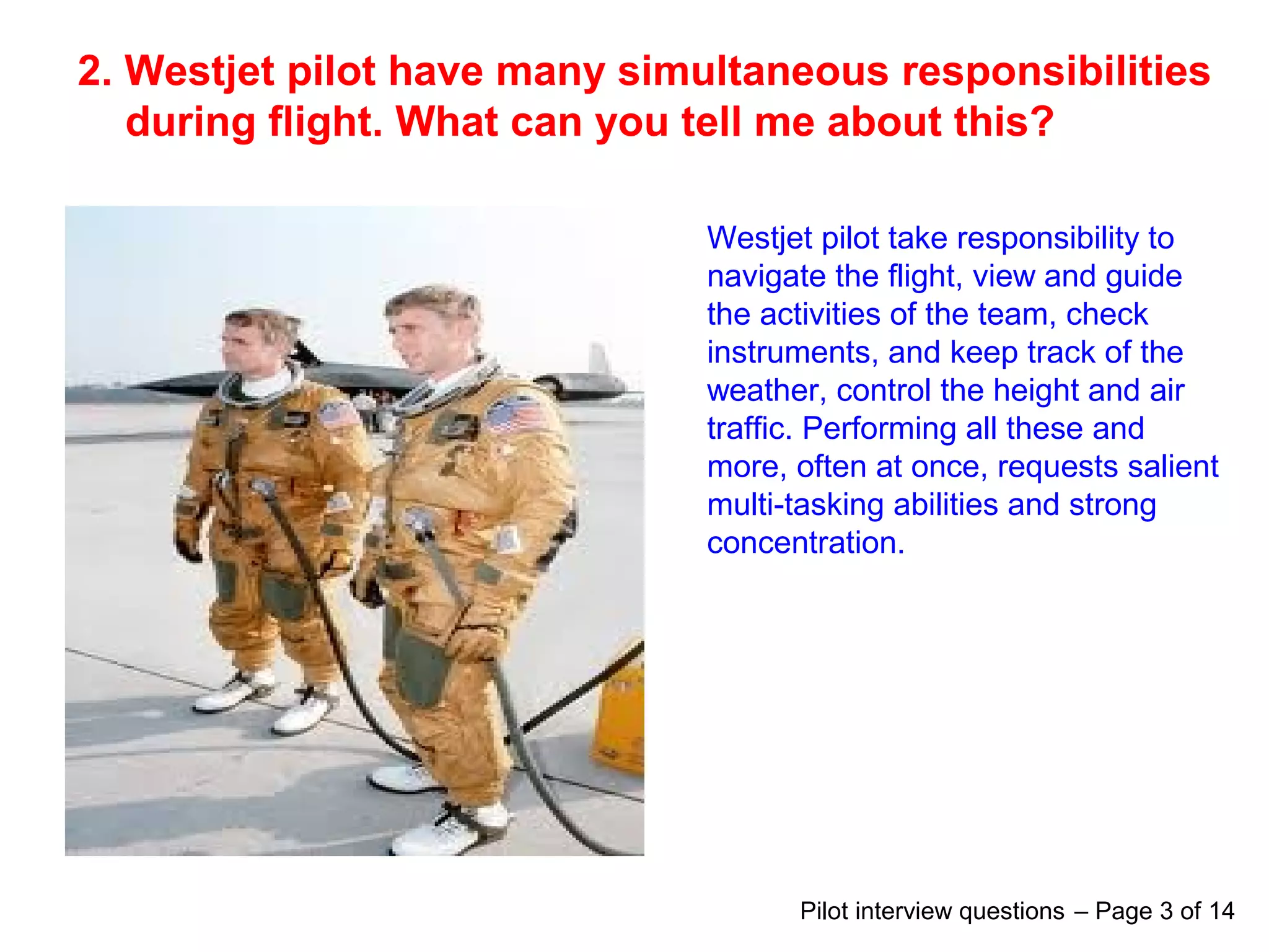 2. Westjet pilot have many simultaneous responsibilities
during flight. What can you tell me about this?
Westjet pilot take responsibility to
navigate the flight, view and guide
the activities of the team, check
instruments, and keep track of the
weather, control the height and air
traffic. Performing all these and
more, often at once, requests salient
multi-tasking abilities and strong
concentration.
Pilot interview questions – Page 3 of 14
 