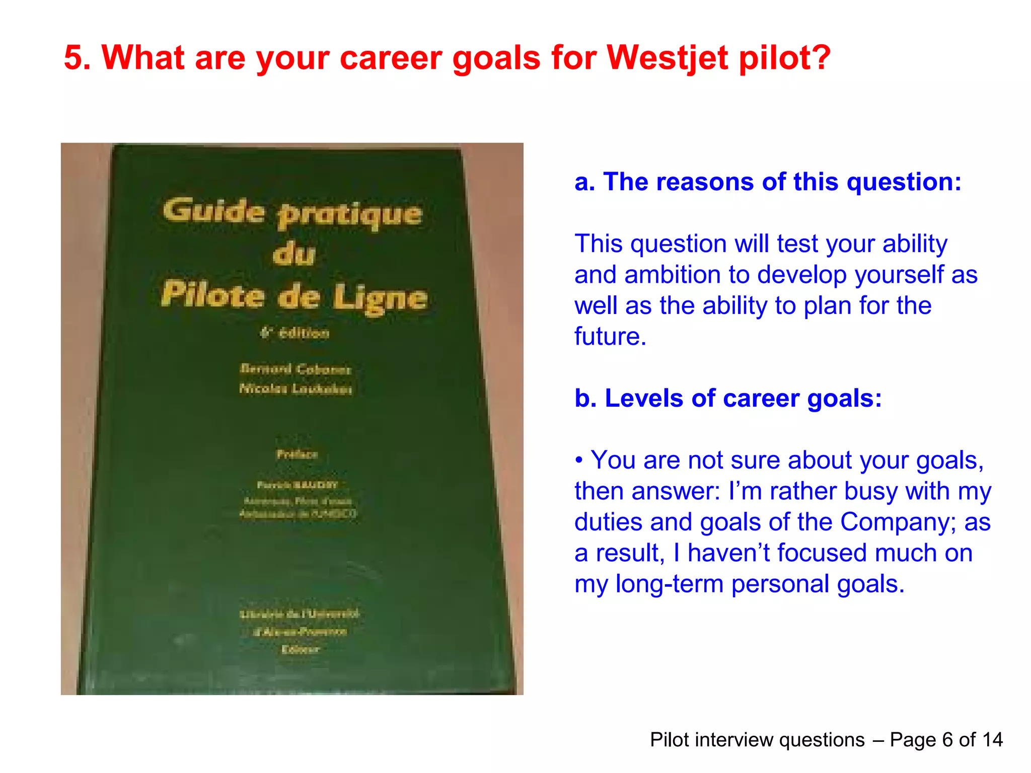 5. What are your career goals for Westjet pilot?
a. The reasons of this question:
This question will test your ability
and ambition to develop yourself as
well as the ability to plan for the
future.
b. Levels of career goals:
• You are not sure about your goals,
then answer: I’m rather busy with my
duties and goals of the Company; as
a result, I haven’t focused much on
my long-term personal goals.
Pilot interview questions – Page 6 of 14
 