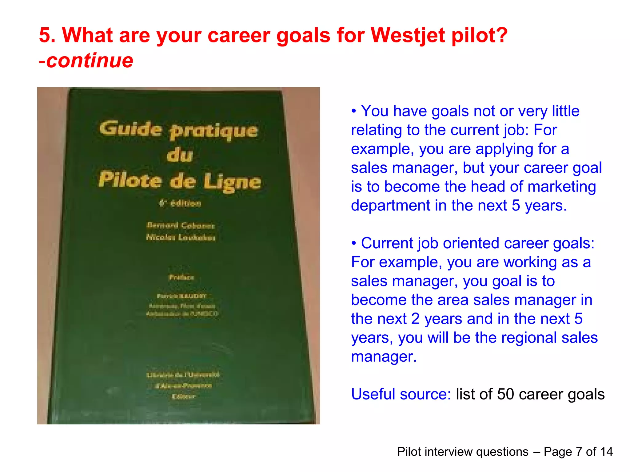 5. What are your career goals for Westjet pilot?
-continue
• You have goals not or very little
relating to the current job: For
example, you are applying for a
sales manager, but your career goal
is to become the head of marketing
department in the next 5 years.
• Current job oriented career goals:
For example, you are working as a
sales manager, you goal is to
become the area sales manager in
the next 2 years and in the next 5
years, you will be the regional sales
manager.
Useful source: list of 50 career goals
Pilot interview questions – Page 7 of 14
 