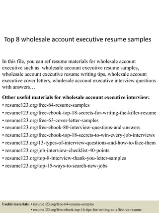 Top 8 wholesale account executive resume samples
In this file, you can ref resume materials for wholesale account
executive such as wholesale account executive resume samples,
wholesale account executive resume writing tips, wholesale account
executive cover letters, wholesale account executive interview questions
with answers…
Other useful materials for wholesale account executive interview:
• resume123.org/free-64-resume-samples
• resume123.org/free-ebook-top-18-secrets-for-writing-the-killer-resume
• resume123.org/free-63-cover-letter-samples
• resume123.org/free-ebook-80-interview-questions-and-answers
• resume123.org/free-ebook-top-18-secrets-to-win-every-job-interviews
• resume123.org/13-types-of-interview-questions-and-how-to-face-them
• resume123.org/job-interview-checklist-40-points
• resume123.org/top-8-interview-thank-you-letter-samples
• resume123.org/top-15-ways-to-search-new-jobs
Useful materials: • resume123.org/free-64-resume-samples
• resume123.org/free-ebook-top-16-tips-for-writing-an-effective-resume
 