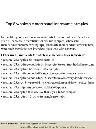 Top 8 wholesale merchandiser resume samples
In this file, you can ref resume materials for wholesale merchandiser
such as wholesale merchandiser resume samples, wholesale
merchandiser resume writing tips, wholesale merchandiser cover letters,
wholesale merchandiser interview questions with answers…
Other useful materials for wholesale merchandiser interview:
• resume123.org/free-64-resume-samples
• resume123.org/free-ebook-top-18-secrets-for-writing-the-killer-resume
• resume123.org/free-63-cover-letter-samples
• resume123.org/free-ebook-80-interview-questions-and-answers
• resume123.org/free-ebook-top-18-secrets-to-win-every-job-interviews
• resume123.org/13-types-of-interview-questions-and-how-to-face-them
• resume123.org/job-interview-checklist-40-points
• resume123.org/top-8-interview-thank-you-letter-samples
• resume123.org/top-15-ways-to-search-new-jobs
Useful materials: • resume123.org/free-64-resume-samples
• resume123.org/free-ebook-top-16-tips-for-writing-an-effective-resume
 