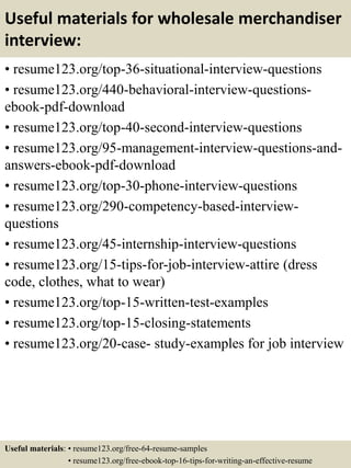 Useful materials for wholesale merchandiser
interview:
• resume123.org/top-36-situational-interview-questions
• resume123.org/440-behavioral-interview-questions-
ebook-pdf-download
• resume123.org/top-40-second-interview-questions
• resume123.org/95-management-interview-questions-and-
answers-ebook-pdf-download
• resume123.org/top-30-phone-interview-questions
• resume123.org/290-competency-based-interview-
questions
• resume123.org/45-internship-interview-questions
• resume123.org/15-tips-for-job-interview-attire (dress
code, clothes, what to wear)
• resume123.org/top-15-written-test-examples
• resume123.org/top-15-closing-statements
• resume123.org/20-case- study-examples for job interview
Useful materials: • resume123.org/free-64-resume-samples
• resume123.org/free-ebook-top-16-tips-for-writing-an-effective-resume
 