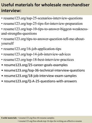 Useful materials for wholesale merchandiser
interview:
• resume123.org/top-25-scenarios-interview-questions
• resume123.org/top-25-tips-for-interview-preparation
• resume123.org/top-10-tips-to-answer-biggest-weakness-
and-strengths-questions
• resume123.org/tips-to-answer-question-tell-me-about-
yourself
• resume123.org/16-job-application-tips
• resume123.org/top-14-job-interview-advices
• resume123.org/top-18-best-interview-practices
• resume123.org/25-career-goals-examples
• resume123.org/top-36-technical-interview-questions
• resume123.org/18-job-interview-exam-samples
• resume123.org/Q-A-25-questions-with-answers
Useful materials: • resume123.org/free-64-resume-samples
• resume123.org/free-ebook-top-16-tips-for-writing-an-effective-resume
 