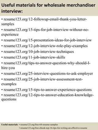 Useful materials for wholesale merchandiser
interview:
• resume123.org/12-followup-email-thank-you-letter-
samples
• resume123.org/15-tips-for-job-interview-withour-no-
experience
• resume123.org/15-presentation-ideas-for-job-interview
• resume123.org/12-job-interview-role-play-examples
• resume123.org/10-job-interview-techniques
• resume123.org/11-job-interview-skills
• resume123.org/tips-to-answer-question-why-should-I-
hire-you
• resume123.org/25-interview-questions-to-ask-employer
• resume123.org/25-job-interview-assessment-test-
examples
• resume123.org/15-tips-to-answer-experience-questions
• resume123.org/12-tips-to-answer-education-knowledge-
questions
Useful materials: • resume123.org/free-64-resume-samples
• resume123.org/free-ebook-top-16-tips-for-writing-an-effective-resume
 
