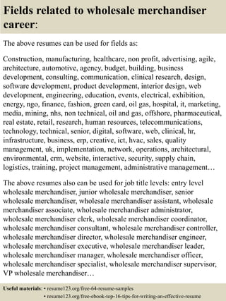 Fields related to wholesale merchandiser
career:
The above resumes can be used for fields as:
Construction, manufacturing, healthcare, non profit, advertising, agile,
architecture, automotive, agency, budget, building, business
development, consulting, communication, clinical research, design,
software development, product development, interior design, web
development, engineering, education, events, electrical, exhibition,
energy, ngo, finance, fashion, green card, oil gas, hospital, it, marketing,
media, mining, nhs, non technical, oil and gas, offshore, pharmaceutical,
real estate, retail, research, human resources, telecommunications,
technology, technical, senior, digital, software, web, clinical, hr,
infrastructure, business, erp, creative, ict, hvac, sales, quality
management, uk, implementation, network, operations, architectural,
environmental, crm, website, interactive, security, supply chain,
logistics, training, project management, administrative management…
The above resumes also can be used for job title levels: entry level
wholesale merchandiser, junior wholesale merchandiser, senior
wholesale merchandiser, wholesale merchandiser assistant, wholesale
merchandiser associate, wholesale merchandiser administrator,
wholesale merchandiser clerk, wholesale merchandiser coordinator,
wholesale merchandiser consultant, wholesale merchandiser controller,
wholesale merchandiser director, wholesale merchandiser engineer,
wholesale merchandiser executive, wholesale merchandiser leader,
wholesale merchandiser manager, wholesale merchandiser officer,
wholesale merchandiser specialist, wholesale merchandiser supervisor,
VP wholesale merchandiser…
Useful materials: • resume123.org/free-64-resume-samples
• resume123.org/free-ebook-top-16-tips-for-writing-an-effective-resume
 