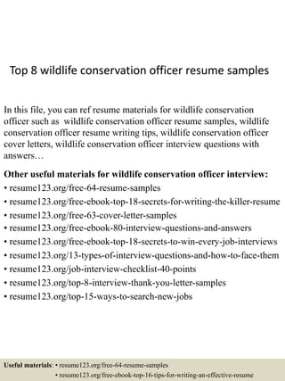 Top 8 wildlife conservation officer resume samples
In this file, you can ref resume materials for wildlife conservation
officer such as wildlife conservation officer resume samples, wildlife
conservation officer resume writing tips, wildlife conservation officer
cover letters, wildlife conservation officer interview questions with
answers…
Other useful materials for wildlife conservation officer interview:
• resume123.org/free-64-resume-samples
• resume123.org/free-ebook-top-18-secrets-for-writing-the-killer-resume
• resume123.org/free-63-cover-letter-samples
• resume123.org/free-ebook-80-interview-questions-and-answers
• resume123.org/free-ebook-top-18-secrets-to-win-every-job-interviews
• resume123.org/13-types-of-interview-questions-and-how-to-face-them
• resume123.org/job-interview-checklist-40-points
• resume123.org/top-8-interview-thank-you-letter-samples
• resume123.org/top-15-ways-to-search-new-jobs
Useful materials: • resume123.org/free-64-resume-samples
• resume123.org/free-ebook-top-16-tips-for-writing-an-effective-resume
 
