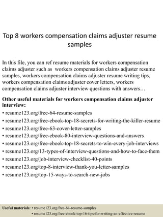 Top 8 workers compensation claims adjuster resume
samples
In this file, you can ref resume materials for workers compensation
claims adjuster such as workers compensation claims adjuster resume
samples, workers compensation claims adjuster resume writing tips,
workers compensation claims adjuster cover letters, workers
compensation claims adjuster interview questions with answers…
Other useful materials for workers compensation claims adjuster
interview:
• resume123.org/free-64-resume-samples
• resume123.org/free-ebook-top-18-secrets-for-writing-the-killer-resume
• resume123.org/free-63-cover-letter-samples
• resume123.org/free-ebook-80-interview-questions-and-answers
• resume123.org/free-ebook-top-18-secrets-to-win-every-job-interviews
• resume123.org/13-types-of-interview-questions-and-how-to-face-them
• resume123.org/job-interview-checklist-40-points
• resume123.org/top-8-interview-thank-you-letter-samples
• resume123.org/top-15-ways-to-search-new-jobs
Useful materials: • resume123.org/free-64-resume-samples
• resume123.org/free-ebook-top-16-tips-for-writing-an-effective-resume
 