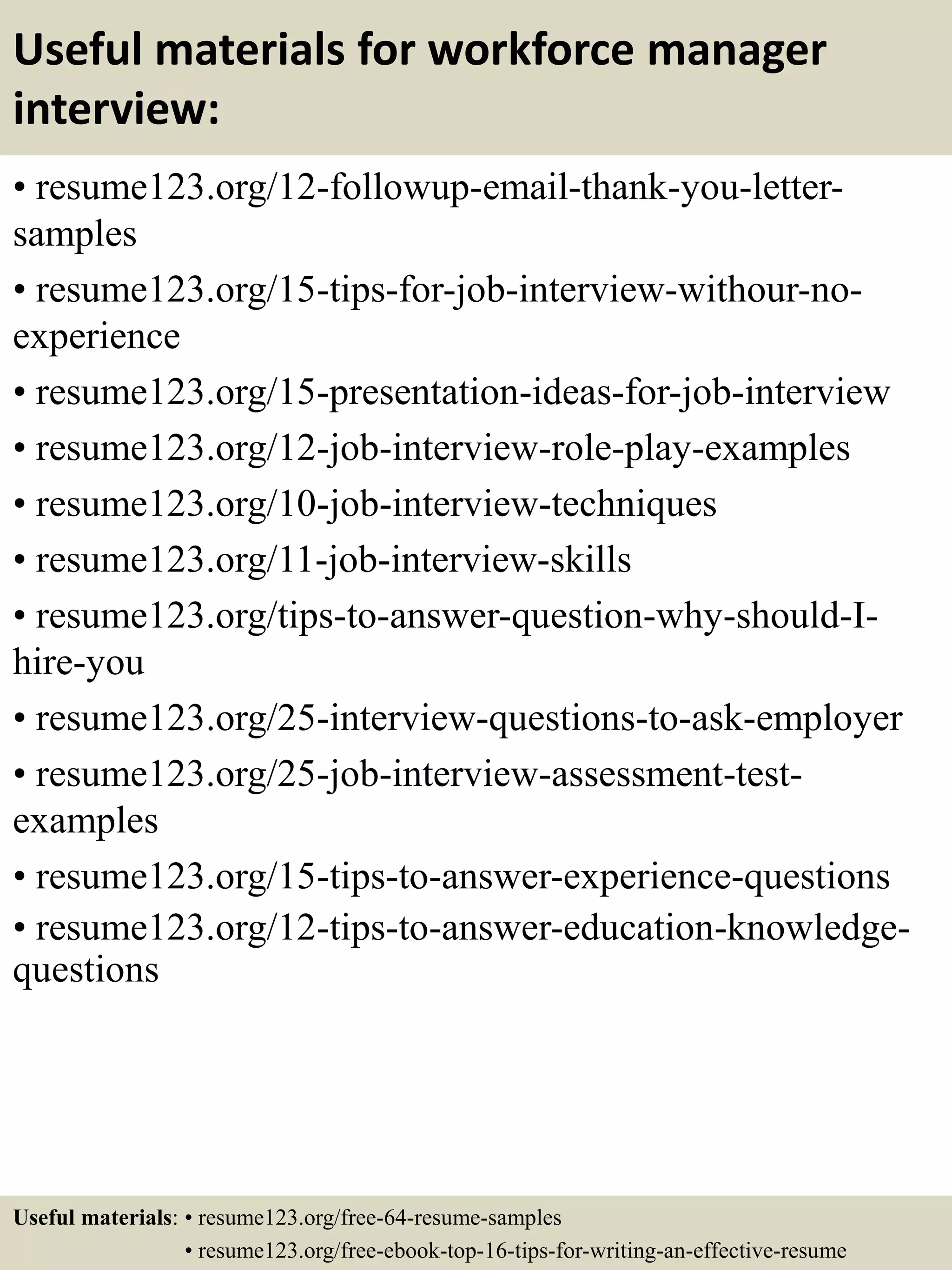 Useful materials for workforce manager
interview:
• resume123.org/12-followup-email-thank-you-letter-
samples
• resume123.org/15-tips-for-job-interview-withour-no-
experience
• resume123.org/15-presentation-ideas-for-job-interview
• resume123.org/12-job-interview-role-play-examples
• resume123.org/10-job-interview-techniques
• resume123.org/11-job-interview-skills
• resume123.org/tips-to-answer-question-why-should-I-
hire-you
• resume123.org/25-interview-questions-to-ask-employer
• resume123.org/25-job-interview-assessment-test-
examples
• resume123.org/15-tips-to-answer-experience-questions
• resume123.org/12-tips-to-answer-education-knowledge-
questions
Useful materials: • resume123.org/free-64-resume-samples
• resume123.org/free-ebook-top-16-tips-for-writing-an-effective-resume
 