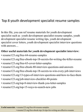 Top 8 youth development specialist resume samples
In this file, you can ref resume materials for youth development
specialist such as youth development specialist resume samples, youth
development specialist resume writing tips, youth development
specialist cover letters, youth development specialist interview questions
with answers…
Other useful materials for youth development specialist interview:
• resume123.org/free-64-resume-samples
• resume123.org/free-ebook-top-18-secrets-for-writing-the-killer-resume
• resume123.org/free-63-cover-letter-samples
• resume123.org/free-ebook-80-interview-questions-and-answers
• resume123.org/free-ebook-top-18-secrets-to-win-every-job-interviews
• resume123.org/13-types-of-interview-questions-and-how-to-face-them
• resume123.org/job-interview-checklist-40-points
• resume123.org/top-8-interview-thank-you-letter-samples
• resume123.org/top-15-ways-to-search-new-jobs
Useful materials: • resume123.org/free-64-resume-samples
• resume123.org/free-ebook-top-16-tips-for-writing-an-effective-resume
 