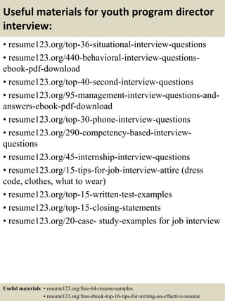 Useful materials for youth program director
interview:
• resume123.org/top-36-situational-interview-questions
• resume123.org/440-behavioral-interview-questions-
ebook-pdf-download
• resume123.org/top-40-second-interview-questions
• resume123.org/95-management-interview-questions-and-
answers-ebook-pdf-download
• resume123.org/top-30-phone-interview-questions
• resume123.org/290-competency-based-interview-
questions
• resume123.org/45-internship-interview-questions
• resume123.org/15-tips-for-job-interview-attire (dress
code, clothes, what to wear)
• resume123.org/top-15-written-test-examples
• resume123.org/top-15-closing-statements
• resume123.org/20-case- study-examples for job interview
Useful materials: • resume123.org/free-64-resume-samples
• resume123.org/free-ebook-top-16-tips-for-writing-an-effective-resume
 