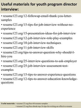 Useful materials for youth program director
interview:
• resume123.org/12-followup-email-thank-you-letter-
samples
• resume123.org/15-tips-for-job-interview-withour-no-
experience
• resume123.org/15-presentation-ideas-for-job-interview
• resume123.org/12-job-interview-role-play-examples
• resume123.org/10-job-interview-techniques
• resume123.org/11-job-interview-skills
• resume123.org/tips-to-answer-question-why-should-I-
hire-you
• resume123.org/25-interview-questions-to-ask-employer
• resume123.org/25-job-interview-assessment-test-
examples
• resume123.org/15-tips-to-answer-experience-questions
• resume123.org/12-tips-to-answer-education-knowledge-
questions
Useful materials: • resume123.org/free-64-resume-samples
• resume123.org/free-ebook-top-16-tips-for-writing-an-effective-resume
 