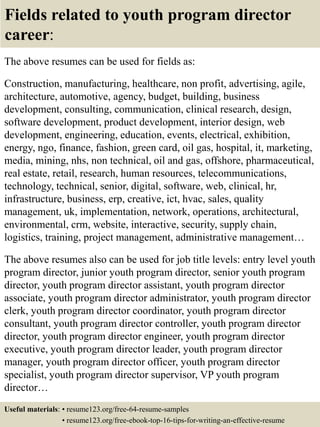 Fields related to youth program director
career:
The above resumes can be used for fields as:
Construction, manufacturing, healthcare, non profit, advertising, agile,
architecture, automotive, agency, budget, building, business
development, consulting, communication, clinical research, design,
software development, product development, interior design, web
development, engineering, education, events, electrical, exhibition,
energy, ngo, finance, fashion, green card, oil gas, hospital, it, marketing,
media, mining, nhs, non technical, oil and gas, offshore, pharmaceutical,
real estate, retail, research, human resources, telecommunications,
technology, technical, senior, digital, software, web, clinical, hr,
infrastructure, business, erp, creative, ict, hvac, sales, quality
management, uk, implementation, network, operations, architectural,
environmental, crm, website, interactive, security, supply chain,
logistics, training, project management, administrative management…
The above resumes also can be used for job title levels: entry level youth
program director, junior youth program director, senior youth program
director, youth program director assistant, youth program director
associate, youth program director administrator, youth program director
clerk, youth program director coordinator, youth program director
consultant, youth program director controller, youth program director
director, youth program director engineer, youth program director
executive, youth program director leader, youth program director
manager, youth program director officer, youth program director
specialist, youth program director supervisor, VP youth program
director…
Useful materials: • resume123.org/free-64-resume-samples
• resume123.org/free-ebook-top-16-tips-for-writing-an-effective-resume
 