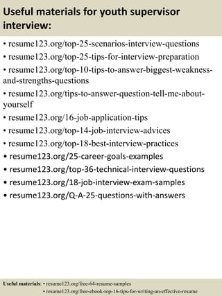 Useful materials for youth supervisor
interview:
• resume123.org/top-25-scenarios-interview-questions
• resume123.org/top-25-tips-for-interview-preparation
• resume123.org/top-10-tips-to-answer-biggest-weakness-
and-strengths-questions
• resume123.org/tips-to-answer-question-tell-me-about-
yourself
• resume123.org/16-job-application-tips
• resume123.org/top-14-job-interview-advices
• resume123.org/top-18-best-interview-practices
• resume123.org/25-career-goals-examples
• resume123.org/top-36-technical-interview-questions
• resume123.org/18-job-interview-exam-samples
• resume123.org/Q-A-25-questions-with-answers
Useful materials: • resume123.org/free-64-resume-samples
• resume123.org/free-ebook-top-16-tips-for-writing-an-effective-resume
 