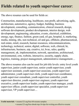 Fields related to youth supervisor career:
The above resumes can be used for fields as:
Construction, manufacturing, healthcare, non profit, advertising, agile,
architecture, automotive, agency, budget, building, business
development, consulting, communication, clinical research, design,
software development, product development, interior design, web
development, engineering, education, events, electrical, exhibition,
energy, ngo, finance, fashion, green card, oil gas, hospital, it, marketing,
media, mining, nhs, non technical, oil and gas, offshore, pharmaceutical,
real estate, retail, research, human resources, telecommunications,
technology, technical, senior, digital, software, web, clinical, hr,
infrastructure, business, erp, creative, ict, hvac, sales, quality
management, uk, implementation, network, operations, architectural,
environmental, crm, website, interactive, security, supply chain,
logistics, training, project management, administrative management…
The above resumes also can be used for job title levels: entry level youth
supervisor, junior youth supervisor, senior youth supervisor, youth
supervisor assistant, youth supervisor associate, youth supervisor
administrator, youth supervisor clerk, youth supervisor coordinator,
youth supervisor consultant, youth supervisor controller, youth
supervisor director, youth supervisor engineer, youth supervisor
executive, youth supervisor leader, youth supervisor manager, youth
supervisor officer, youth supervisor specialist, youth supervisor
supervisor, VP youth supervisor…
Useful materials: • resume123.org/free-64-resume-samples
• resume123.org/free-ebook-top-16-tips-for-writing-an-effective-resume
 