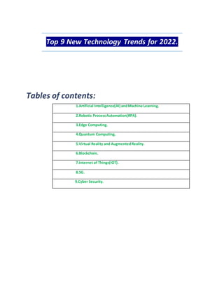 Top 9 New Technology Trends for 2022.
1.Artificial Intelligence(AI) andMachine Learning.
2.Robotic ProcessAutomation(RPA).
3.Edge Computing.
4.Quantum Computing.
5.Virtual Reality and AugmentedReality.
6.Blockchain.
7.Internet of Things(IOT).
8.5G.
9.Cyber Security.
 