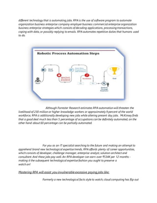 different technology that is automating jobs. RPA is the use of software program to automate
organization business enterprise company employer business commercial enterprise organization
business enterprise strategies which consists of decoding applications, processing transactions,
coping with data, or possibly replying to emails. RPA automates repetitive duties that humans used
to do.
Although Forrester Research estimates RPA automation will threaten the
livelihood of 230 million or higher knowledge workers or approximately 9 percent of the world
workforce, RPA is additionally developing new jobs while altering present day jobs. McKinsey finds
that a good deal much less than 5 percentage of occupations can be definitely automated, on the
other hand about 60 percentage can be partially automated.
For you as an IT specialist searching to the future and making an attempt to
apprehend brand new technological expertise trends, RPA affords plenty of career opportunities,
which consists of developer, challenge manager, enterprise analyst, solution architect and
consultant. And these jobs pay well. An RPA developer can earn over ₹534K per 12 months -
making it the subsequent technological expertise fashion you ought to preserve a
watch on!
Mastering RPA will assist you invulnerable excessive paying jobs like:
Formerly a new technological facts style to watch, cloud computing has flip out
 