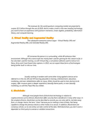 The revenues for the world quantum computing market are projected to
surpass $2.5 billion through the use of 2029. And to make a mark in this new trending technology,
you want to have an experience with quantum mechanics, linear algebra, probability, information
theory, and computer learning.
The subsequent awesome science vogue - Virtual Reality (VR) and
Augmented Reality (AR), and Extended Reality (ER).
VR immerses the person in a surrounding, while AR enhances their
environment. Although this science style has mainly been used for gaming for this reason to far, it
has also been used for training, as with Virtual Ship, a simulation software used to instruct U.S.
Navy, Army and Coast Guard ship captains. In 2022, we can expect these forms of technologies
being further built-in into our lives.
Usually working in tandem with some other rising applied sciences we’ve
referred to in this list, AR and VR have big plausible in training, entertainment, education,
marketing, and even rehabilitation after an injury. Either should be used to train doctors to do
surgery, offer museum goers a deeper experience, beautify theme parks, or even beautify
marketing, as with this Pepsi Max bus shelter.
Although most people think of blockchain technology in relation to
cryptocurrencies such as Bitcoin, Blockchain offers security that is beneficial in many other ways. In
the simplest of terms, blockchain can be described as records you can only add to, not take away
from, or change. Hence, the term “chain” because you’re making a chain of data. Not being
capable to change the previous blocks is what makes it so secure. In addition, Blockchains are
consensus-driven, so no one entity can take control of the data. With blockchain, you don’t want a
depended on third-party to oversee or validate transactions.
 