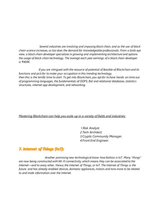 Several industries are involving and imposing block chain, and as the use of block
chain science increases, so too does the demand for knowledgeable professionals. From a birds eye
view, a block chain developer specializes in growing and implementing architecture and options
the usage of block chain technology. The average each year earnings of a block chain developer
is ₹469K.
If you are intrigued with the resource of potential of feasible of Blockchain and its
functions and pick for to make your occupation in this trending technology,
then this is the terrific time to start. To get into Blockchain, you opt for to have hands-on time out
of programming languages, the fundamentals of OOPS, flat and relational databases, statistics
structures, internet app development, and networking.
Mastering Blockchain can help you scale up in a variety of fields and industries:
1.Risk Analyst.
2.Tech Architect.
3.Crypto Community Manager.
4.Front End Engineer.
Another promising new technological know-how fashion is IoT. Many “things”
are now being constructed with Wi-Fi connectivity, which means they can be associated to the
Internet—and to every other. Hence, the Internet of Things, or IoT. The Internet of Things is the
future, and has already enabled devices, domestic appliances, motors and tons more to be related
to and trade information over the Internet.
 