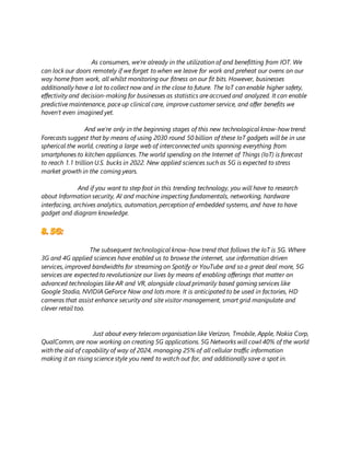 As consumers, we’re already in the utilization of and benefitting from IOT. We
can lock our doors remotely if we forget to when we leave for work and preheat our ovens on our
way home from work, all whilst monitoring our fitness on our fit bits. However, businesses
additionally have a lot to collect now and in the close to future. The IoT can enable higher safety,
effectivity and decision-making for businesses as statistics are accrued and analyzed. It can enable
predictive maintenance, pace up clinical care, improve customer service, and offer benefits we
haven’t even imagined yet.
And we’re only in the beginning stages of this new technological know-how trend:
Forecasts suggest that by means of using 2030 round 50 billion of these IoT gadgets will be in use
spherical the world, creating a large web of interconnected units spanning everything from
smartphones to kitchen appliances. The world spending on the Internet of Things (IoT) is forecast
to reach 1.1 trillion U.S. bucks in 2022. New applied sciences such as 5G is expected to stress
market growth in the coming years.
And if you want to step foot in this trending technology, you will have to research
about Information security, AI and machine inspecting fundamentals, networking, hardware
interfacing, archives analytics, automation, perception of embedded systems, and have to have
gadget and diagram knowledge.
The subsequent technological know-how trend that follows the IoT is 5G. Where
3G and 4G applied sciences have enabled us to browse the internet, use information driven
services, improved bandwidths for streaming on Spotify or YouTube and so a great deal more, 5G
services are expected to revolutionize our lives by means of enabling offerings that matter on
advanced technologies like AR and VR, alongside cloud primarily based gaming services like
Google Stadia, NVIDIA GeForce Now and lots more. It is anticipated to be used in factories, HD
cameras that assist enhance security and site visitor management, smart grid manipulate and
clever retail too.
Just about every telecom organisation like Verizon, Tmobile, Apple, Nokia Corp,
QualComm, are now working on creating 5G applications. 5G Networks will cowl 40% of the world
with the aid of capability of way of 2024, managing 25% of all cellular traffic information
making it an rising science style you need to watch out for, and additionally save a spot in.
 