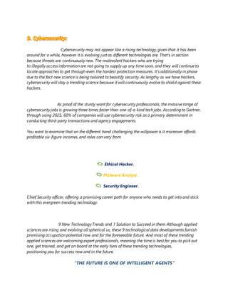 Cybersecurity may not appear like a rising technology, given that it has been
around for a while, however it is evolving just as different technologies are. That’s in section
because threats are continuously new. The malevolent hackers who are trying
to illegally access information are not going to supply up any time soon, and they will continue to
locate approaches to get through even the hardest protection measures. It’s additionally in phase
due to the fact new science is being tailored to beautify security. As lengthy as we have hackers,
cybersecurity will stay a trending science because it will continuously evolve to shield against these
hackers.
As proof of the sturdy want for cybersecurity professionals, the massive range of
cybersecurity jobs is growing three times faster than one-of-a-kind tech jobs. According to Gartner,
through using 2025, 60% of companies will use cybersecurity risk as a primary determinant in
conducting third-party transactions and agency engagements.
You want to examine that on the different hand challenging the willpower is it moreover affords
profitable six-figure incomes, and roles can vary from
Chief Security officer, offering a promising career path for anyone who needs to get into and stick
with this evergreen trending technology.
9 New Technology Trends and 1 Solution to Succeed in them Although applied
sciences are rising and evolving all spherical us, these 9 technological data developments furnish
promising occupation potential now and for the foreseeable future. And most of these trending
applied sciences are welcoming expert professionals, meaning the time is best for you to pick out
one, get trained, and get on board at the early tiers of these trending technologies,
positioning you for success now and in the future.
“THE FUTURE IS ONE OF INTELLIGENT AGENTS”
 