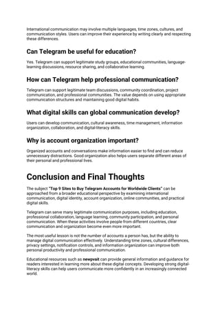 International communication may involve multiple languages, time zones, cultures, and
communication styles. Users can improve their experience by writing clearly and respecting
these differences.
Can Telegram be useful for education?
Yes. Telegram can support legitimate study groups, educational communities, language-
learning discussions, resource sharing, and collaborative learning.
How can Telegram help professional communication?
Telegram can support legitimate team discussions, community coordination, project
communication, and professional communities. The value depends on using appropriate
communication structures and maintaining good digital habits.
What digital skills can global communication develop?
Users can develop communication, cultural awareness, time management, information
organization, collaboration, and digital-literacy skills.
Why is account organization important?
Organized accounts and conversations make information easier to find and can reduce
unnecessary distractions. Good organization also helps users separate different areas of
their personal and professional lives.
Conclusion and Final Thoughts
The subject “Top 9 Sites to Buy Telegram Accounts for Worldwide Clients” can be
approached from a broader educational perspective by examining international
communication, digital identity, account organization, online communities, and practical
digital skills.
Telegram can serve many legitimate communication purposes, including education,
professional collaboration, language learning, community participation, and personal
communication. When these activities involve people from different countries, clear
communication and organization become even more important.
The most useful lesson is not the number of accounts a person has, but the ability to
manage digital communication effectively. Understanding time zones, cultural differences,
privacy settings, notification controls, and information organization can improve both
personal productivity and professional communication.
Educational resources such as newpvait can provide general information and guidance for
readers interested in learning more about these digital concepts. Developing strong digital-
literacy skills can help users communicate more confidently in an increasingly connected
world.
 