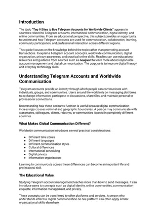 Introduction
The topic “Top 9 Sites to Buy Telegram Accounts for Worldwide Clients” appears in
searches related to Telegram accounts, international communication, digital identity, and
online communities. From an educational perspective, this subject provides an opportunity
to understand how Telegram accounts are used for communication, collaboration, learning,
community participation, and professional interaction across different regions.
This guide focuses on the knowledge behind the topic rather than promoting account
transactions. It explains Telegram account concepts, worldwide communication, digital
organization, privacy awareness, and practical online skills. Readers can use educational
resources and guidance from sources such as newpvait to learn more about responsible
account management and digital communication. The purpose is to improve digital literacy
and everyday technology skills.
Understanding Telegram Accounts and Worldwide
Communication
Telegram accounts provide an identity through which people can communicate with
individuals, groups, and communities. Users around the world rely on messaging platforms
to exchange information, participate in discussions, share files, and maintain personal or
professional connections.
Understanding how these accounts function is useful because digital communication
increasingly crosses national and geographic boundaries. A person may communicate with
classmates, colleagues, clients, relatives, or communities located in completely different
countries.
What Makes Global Communication Different?
Worldwide communication introduces several practical considerations:
● Different time zones
● Different languages
● Different communication styles
● Cultural differences
● International scheduling
● Digital privacy
● Information organization
Learning to communicate across these differences can become an important life and
professional skill.
The Educational Value
Studying Telegram account management teaches more than how to send messages. It can
introduce users to concepts such as digital identity, online communities, communication
etiquette, information management, and privacy.
These concepts can be transferred to other platforms and services. A person who
understands effective digital communication on one platform can often apply similar
organizational skills elsewhere.
 