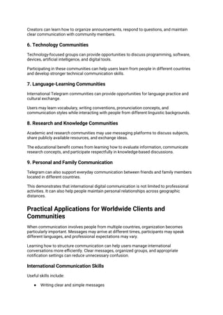 Creators can learn how to organize announcements, respond to questions, and maintain
clear communication with community members.
6. Technology Communities
Technology-focused groups can provide opportunities to discuss programming, software,
devices, artificial intelligence, and digital tools.
Participating in these communities can help users learn from people in different countries
and develop stronger technical communication skills.
7. Language-Learning Communities
International Telegram communities can provide opportunities for language practice and
cultural exchange.
Users may learn vocabulary, writing conventions, pronunciation concepts, and
communication styles while interacting with people from different linguistic backgrounds.
8. Research and Knowledge Communities
Academic and research communities may use messaging platforms to discuss subjects,
share publicly available resources, and exchange ideas.
The educational benefit comes from learning how to evaluate information, communicate
research concepts, and participate respectfully in knowledge-based discussions.
9. Personal and Family Communication
Telegram can also support everyday communication between friends and family members
located in different countries.
This demonstrates that international digital communication is not limited to professional
activities. It can also help people maintain personal relationships across geographic
distances.
Practical Applications for Worldwide Clients and
Communities
When communication involves people from multiple countries, organization becomes
particularly important. Messages may arrive at different times, participants may speak
different languages, and professional expectations may vary.
Learning how to structure communication can help users manage international
conversations more efficiently. Clear messages, organized groups, and appropriate
notification settings can reduce unnecessary confusion.
International Communication Skills
Useful skills include:
● Writing clear and simple messages
 