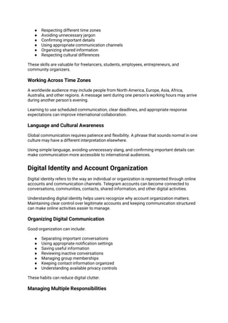● Respecting different time zones
● Avoiding unnecessary jargon
● Confirming important details
● Using appropriate communication channels
● Organizing shared information
● Respecting cultural differences
These skills are valuable for freelancers, students, employees, entrepreneurs, and
community organizers.
Working Across Time Zones
A worldwide audience may include people from North America, Europe, Asia, Africa,
Australia, and other regions. A message sent during one person's working hours may arrive
during another person's evening.
Learning to use scheduled communication, clear deadlines, and appropriate response
expectations can improve international collaboration.
Language and Cultural Awareness
Global communication requires patience and flexibility. A phrase that sounds normal in one
culture may have a different interpretation elsewhere.
Using simple language, avoiding unnecessary slang, and confirming important details can
make communication more accessible to international audiences.
Digital Identity and Account Organization
Digital identity refers to the way an individual or organization is represented through online
accounts and communication channels. Telegram accounts can become connected to
conversations, communities, contacts, shared information, and other digital activities.
Understanding digital identity helps users recognize why account organization matters.
Maintaining clear control over legitimate accounts and keeping communication structured
can make online activities easier to manage.
Organizing Digital Communication
Good organization can include:
● Separating important conversations
● Using appropriate notification settings
● Saving useful information
● Reviewing inactive conversations
● Managing group memberships
● Keeping contact information organized
● Understanding available privacy controls
These habits can reduce digital clutter.
Managing Multiple Responsibilities
 