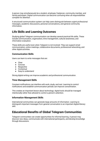 A person may simultaneously be a student, employee, freelancer, community member, and
family participant. Digital communication can become confusing when all responsibilities
compete for attention.
A structured communication system can help users distinguish between urgent professional
messages, academic discussions, personal conversations, and general community
information.
Life Skills and Learning Outcomes
Studying global Telegram communication can develop several practical life skills. These
include communication, organization, time management, cultural awareness, and
information evaluation.
These skills are useful even when Telegram is not involved. They can support email
communication, online meetings, collaborative documents, professional networking, and
other digital activities.
Communication Skills
Users can learn to write messages that are:
● Clear
● Concise
● Respectful
● Contextual
● Easy to understand
Strong digital writing can improve academic and professional communication.
Time-Management Skills
Constant notifications can interfere with work, study, and rest. Learning to control
notifications and establish communication periods can improve concentration.
This creates an important lesson about technology: digital tools should be managed
intentionally rather than allowed to control a person's attention.
Information-Management Skills
International communities can generate large amounts of information. Learning to
distinguish important messages from general conversation is an important digital-literacy
skill.
Educational Benefits of Global Telegram Communities
Telegram communities can create opportunities for informal learning. A person may
discover new ideas, communicate with international participants, and develop knowledge
through discussions.
 