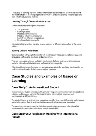 The quality of learning depends on how information is evaluated and used. Users should
develop the habit of checking important information and distinguishing personal opinions
from reliable educational material.
Learning Through Community Interaction
Community-based learning can help users:
● Ask questions
● Exchange ideas
● Practice communication
● Discover educational resources
● Learn from different perspectives
● Develop collaboration skills
International communities can also expose learners to different approaches to the same
subject.
Building Cultural Awareness
Communication with people from different countries can introduce users to new customs,
languages, professional practices, and perspectives.
This can encourage patience and open-mindedness. Cultural awareness is increasingly
useful in international education and professional environments.
Educational information from sources such as newpvait can be used as a starting point for
exploring these broader digital-communication concepts.
Case Studies and Examples of Usage or
Learning
Case Study 1: An International Student
An international student joins several legitimate Telegram communities related to academic
subjects and language learning. Participants come from multiple countries and
communicate at different times.
The student learns to write concise messages, consider time-zone differences, and organize
useful information. Over time, these habits make online learning more productive.
The experience demonstrates that digital communication can support education while
simultaneously developing cultural and organizational skills.
Case Study 2: A Freelancer Working With International
Clients
 