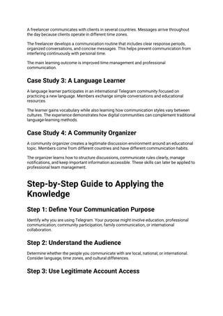 A freelancer communicates with clients in several countries. Messages arrive throughout
the day because clients operate in different time zones.
The freelancer develops a communication routine that includes clear response periods,
organized conversations, and concise messages. This helps prevent communication from
interfering continuously with personal time.
The main learning outcome is improved time management and professional
communication.
Case Study 3: A Language Learner
A language learner participates in an international Telegram community focused on
practicing a new language. Members exchange simple conversations and educational
resources.
The learner gains vocabulary while also learning how communication styles vary between
cultures. The experience demonstrates how digital communities can complement traditional
language-learning methods.
Case Study 4: A Community Organizer
A community organizer creates a legitimate discussion environment around an educational
topic. Members come from different countries and have different communication habits.
The organizer learns how to structure discussions, communicate rules clearly, manage
notifications, and keep important information accessible. These skills can later be applied to
professional team management.
Step-by-Step Guide to Applying the
Knowledge
Step 1: Define Your Communication Purpose
Identify why you are using Telegram. Your purpose might involve education, professional
communication, community participation, family communication, or international
collaboration.
Step 2: Understand the Audience
Determine whether the people you communicate with are local, national, or international.
Consider language, time zones, and cultural differences.
Step 3: Use Legitimate Account Access
 