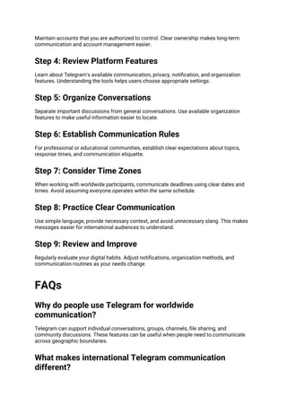 Maintain accounts that you are authorized to control. Clear ownership makes long-term
communication and account management easier.
Step 4: Review Platform Features
Learn about Telegram's available communication, privacy, notification, and organization
features. Understanding the tools helps users choose appropriate settings.
Step 5: Organize Conversations
Separate important discussions from general conversations. Use available organization
features to make useful information easier to locate.
Step 6: Establish Communication Rules
For professional or educational communities, establish clear expectations about topics,
response times, and communication etiquette.
Step 7: Consider Time Zones
When working with worldwide participants, communicate deadlines using clear dates and
times. Avoid assuming everyone operates within the same schedule.
Step 8: Practice Clear Communication
Use simple language, provide necessary context, and avoid unnecessary slang. This makes
messages easier for international audiences to understand.
Step 9: Review and Improve
Regularly evaluate your digital habits. Adjust notifications, organization methods, and
communication routines as your needs change.
FAQs
Why do people use Telegram for worldwide
communication?
Telegram can support individual conversations, groups, channels, file sharing, and
community discussions. These features can be useful when people need to communicate
across geographic boundaries.
What makes international Telegram communication
different?
 