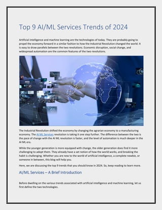 Top 9 AI/ML Services Trends of 2024
Artificial intelligence and machine learning are the technologies of today. They are probably going to
propel the economy forward in a similar fashion to how the Industrial Revolution changed the world. It
is easy to draw parallels between the two revolutions. Economic disruption, social change, and
widespread automation are the common features of the two revolutions.
The Industrial Revolution shifted the economy by changing the agrarian economy to a manufacturing
economy. The AI ML Services revolution is taking it one step further. The difference between the two is
the pace of change with the AI ML revolution is faster, and the level of automation is much deeper in the
AI ML era.
While the younger generation is more equipped with change, the older generation does find it more
challenging to adopt them. They already have a set notion of how the world works, and breaking the
habit is challenging. Whether you are new to the world of artificial intelligence, a complete newbie, or
someone in between, this blog will help you.
Here, we are discussing the top 9 trends that you should know in 2024. So, keep reading to learn more.
AI/ML Services – A Brief Introduction
Before dwelling on the various trends associated with artificial intelligence and machine learning, let us
first define the two technologies.
 