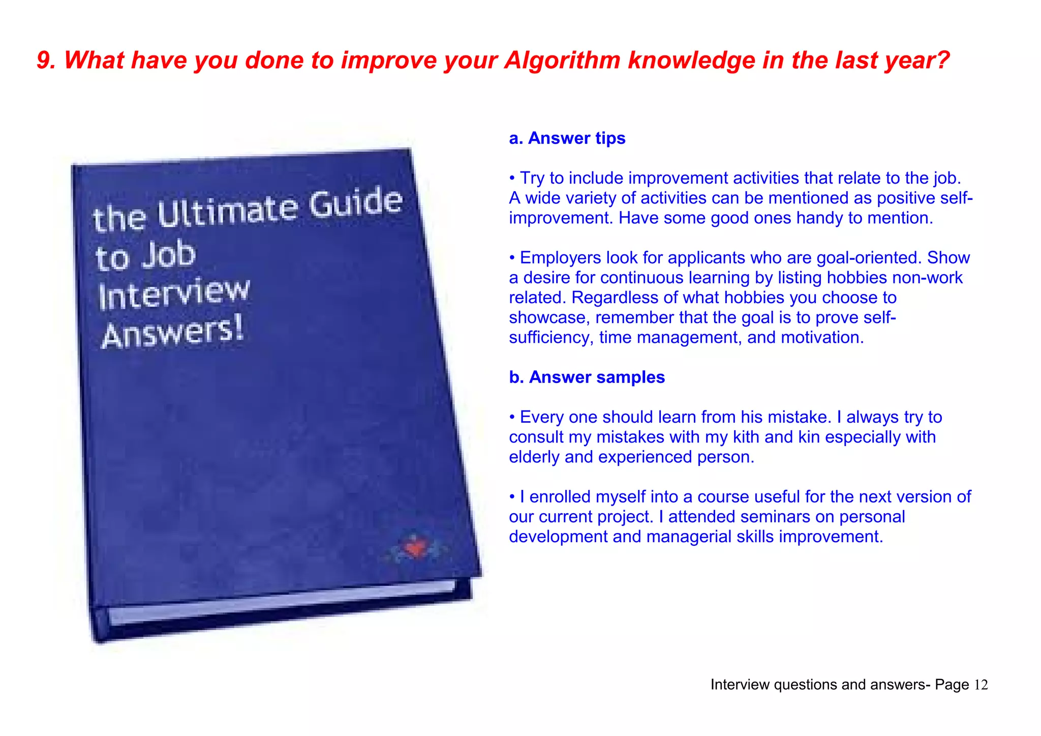 Interview questions and answers- Page 12
9. What have you done to improve your Algorithm knowledge in the last year?
a. Answer tips
• Try to include improvement activities that relate to the job.
A wide variety of activities can be mentioned as positive self-
improvement. Have some good ones handy to mention.
• Employers look for applicants who are goal-oriented. Show
a desire for continuous learning by listing hobbies non-work
related. Regardless of what hobbies you choose to
showcase, remember that the goal is to prove self-
sufficiency, time management, and motivation.
b. Answer samples
• Every one should learn from his mistake. I always try to
consult my mistakes with my kith and kin especially with
elderly and experienced person.
• I enrolled myself into a course useful for the next version of
our current project. I attended seminars on personal
development and managerial skills improvement.
 